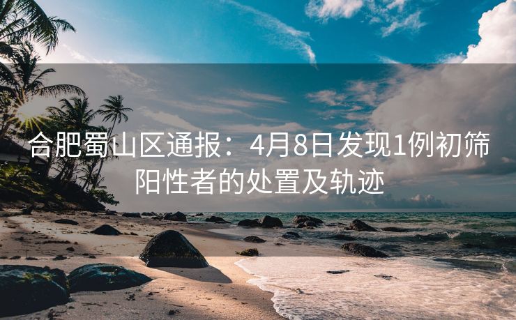 合肥蜀山区通报：4月8日发现1例初筛阳性者的处置及轨迹