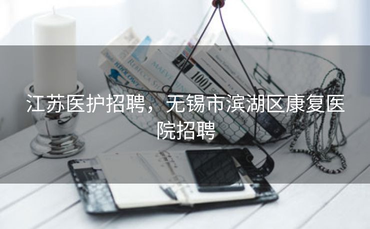 江苏医护招聘，无锡市滨湖区康复医院招聘