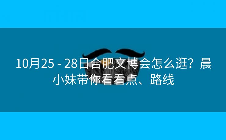 10月25 - 28日合肥文博会怎么逛？晨小妹带你看看点、路线