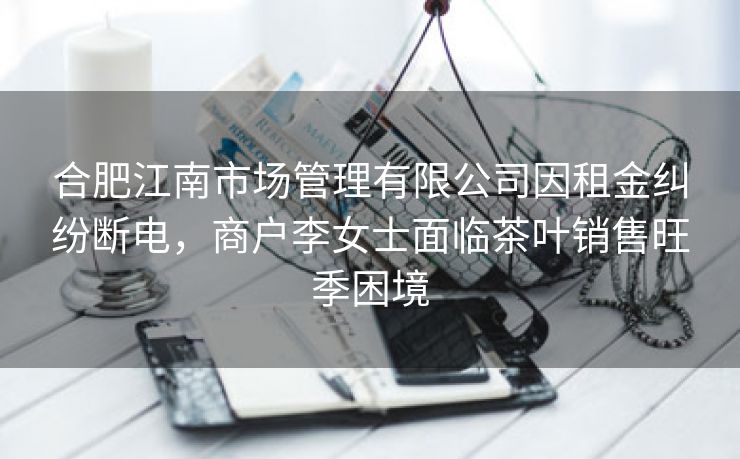 合肥江南市场管理有限公司因租金纠纷断电，商户李女士面临茶叶销售旺季困境