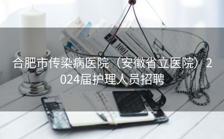 合肥市传染病医院（安徽省立医院）2024届护理人员招聘