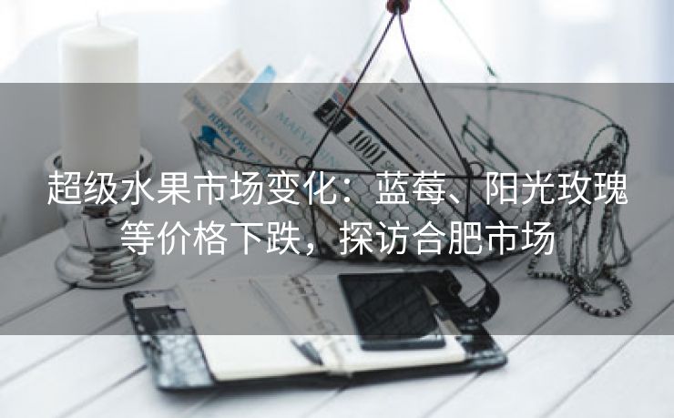 超级水果市场变化:蓝莓、阳光玫瑰等价格下跌,探访合肥市场