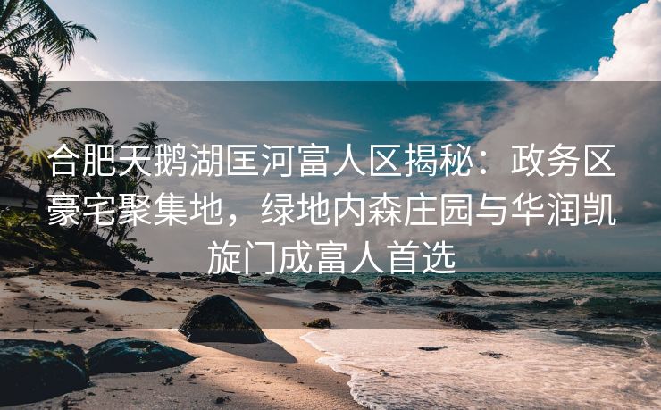 合肥天鹅湖匡河富人区揭秘：政务区豪宅聚集地，绿地内森庄园与华润凯旋门成富人首选