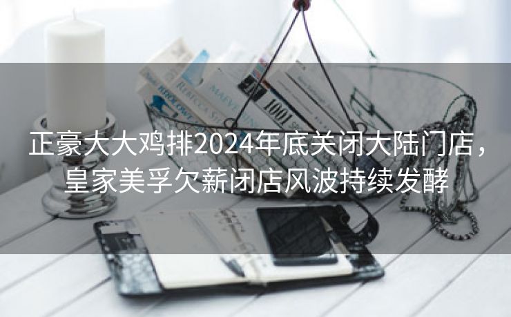 正豪大大鸡排2024年底关闭大陆门店,皇家美孚欠薪闭店风波持续发酵