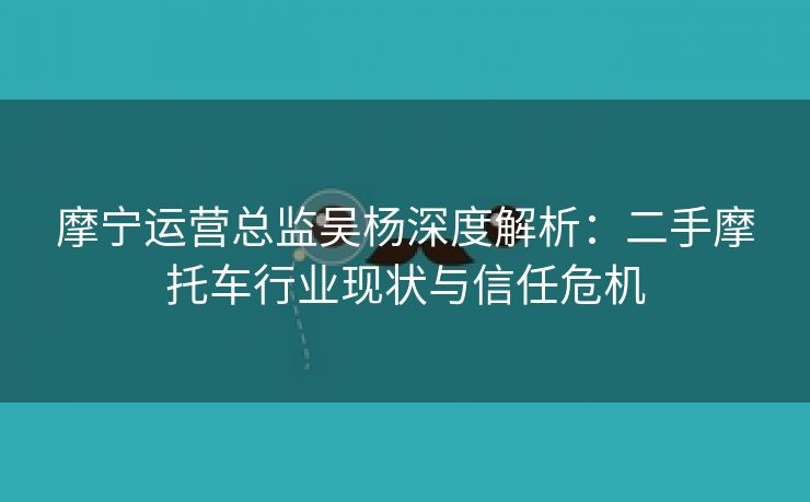 摩宁运营总监吴杨深度解析：二手摩托车行业现状与信任危机