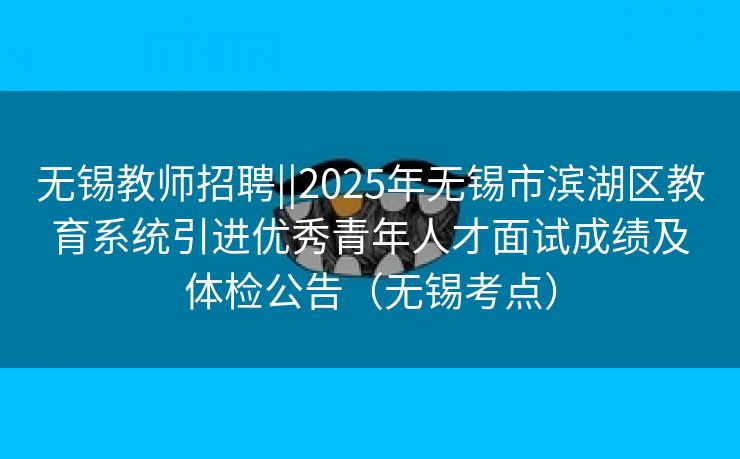 无锡教师招聘||2025年无锡市滨湖区教育系统引进优秀青年人才面试成绩及体检公告（无锡考点）