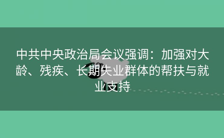 中共中央政治局会议强调：加强对大龄、残疾、长期失业群体的帮扶与就业支持