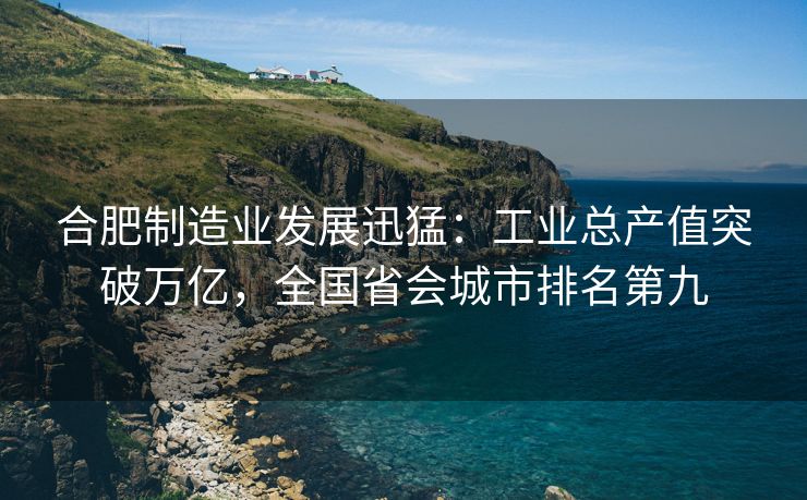 合肥制造业发展迅猛:工业总产值突破万亿,全国省会城市排名第九
