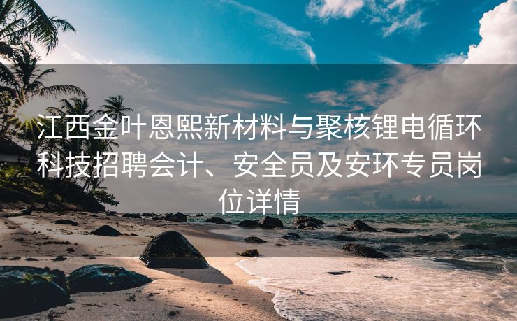 江西金叶恩熙新材料与聚核锂电循环科技招聘会计、安全员及安环专员岗位详情