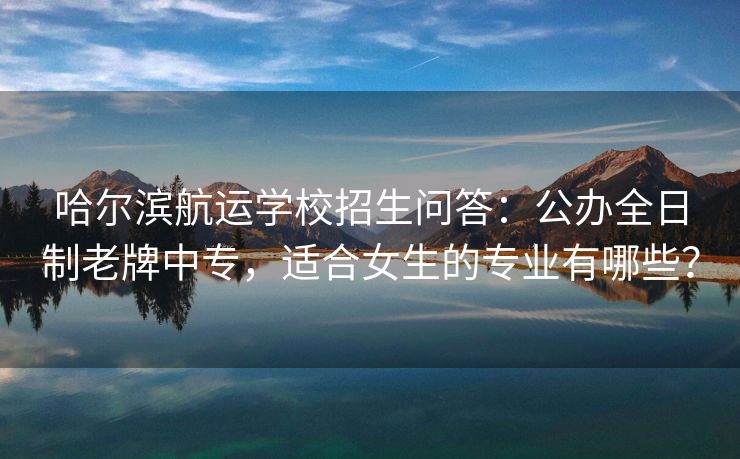 哈尔滨航运学校招生问答:公办全日制老牌中专,适合女生的专业有哪些?