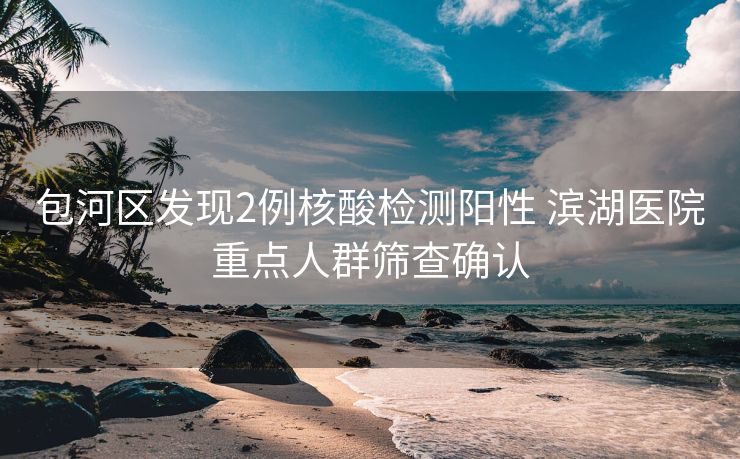 包河区发现2例核酸检测阳性 滨湖医院重点人群筛查确认