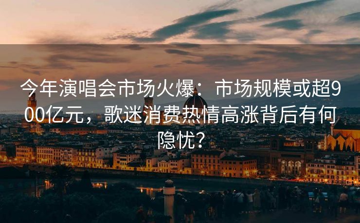 今年演唱会市场火爆：市场规模或超900亿元，歌迷消费热情高涨背后有何隐忧？