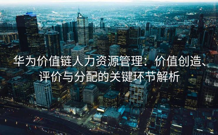 华为价值链人力资源管理：价值创造、评价与分配的关键环节解析