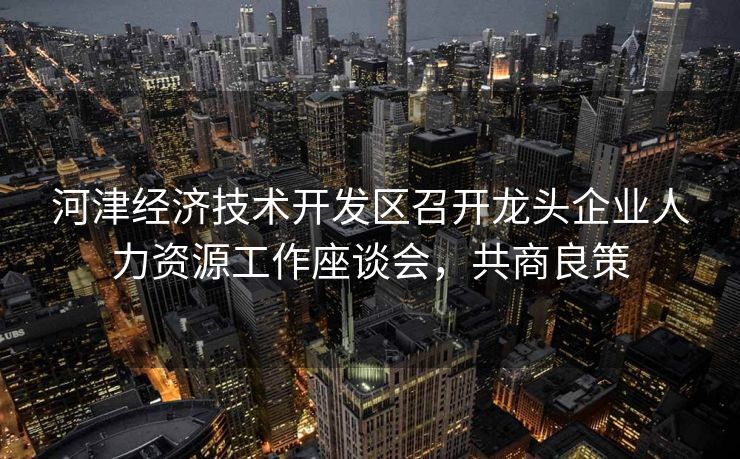 河津经济技术开发区召开龙头企业人力资源工作座谈会,共商良策
