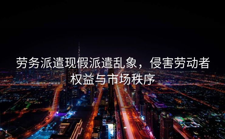 劳务派遣现假派遣乱象，侵害劳动者权益与市场秩序