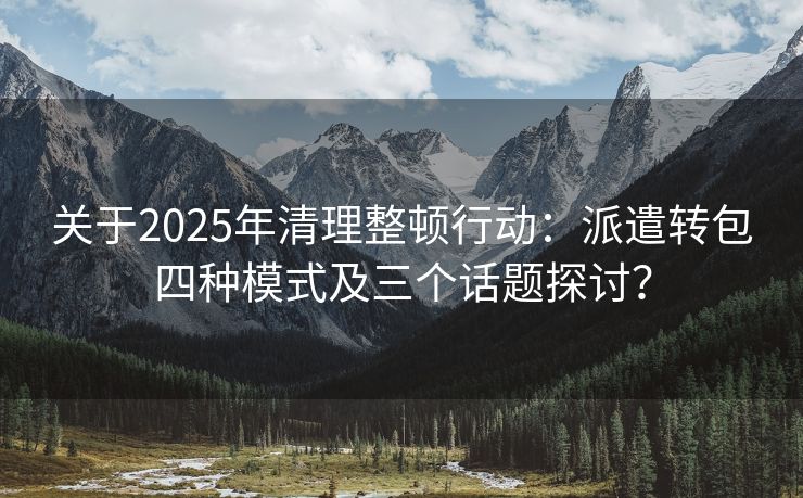 关于2025年清理整顿行动：派遣转包四种模式及三个话题探讨？