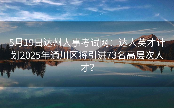 5月19日达州人事考试网：达人英才计划2025年通川区将引进73名高层次人才？
