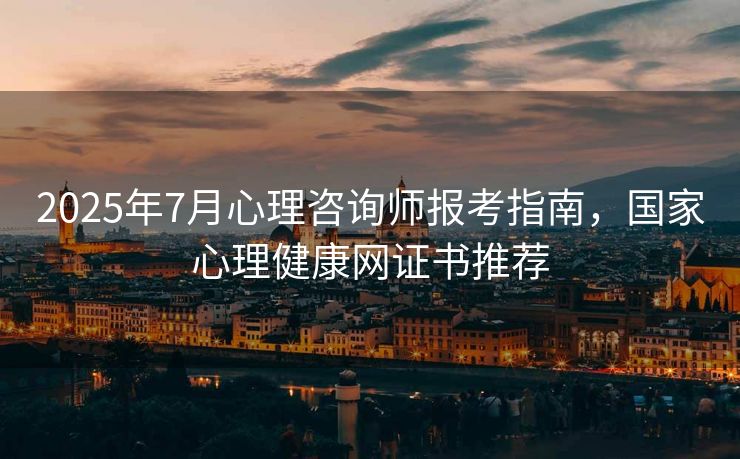 2025年7月心理咨询师报考指南，国家心理健康网证书推荐