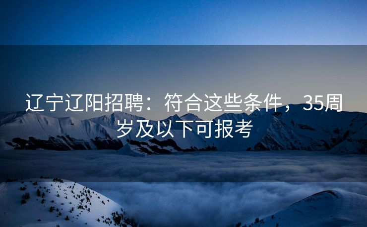 辽宁辽阳招聘：符合这些条件，35周岁及以下可报考