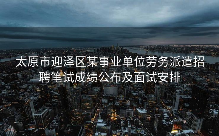 太原市迎泽区某事业单位劳务派遣招聘笔试成绩公布及面试安排