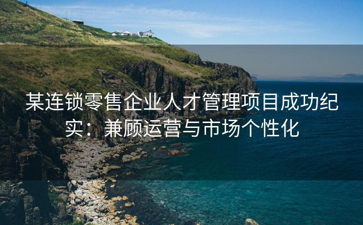 某连锁零售企业人才管理项目成功纪实：兼顾运营与市场个性化
