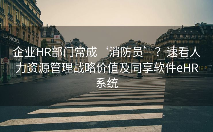 企业HR部门常成‘消防员’？速看人力资源管理战略价值及同享软件eHR系统