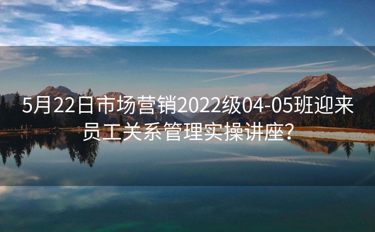5月22日市场营销2022级04-05班迎来员工关系管理实操讲座？
