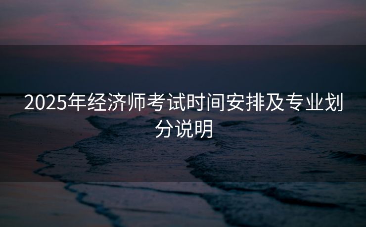 2025年经济师考试时间安排及专业划分说明