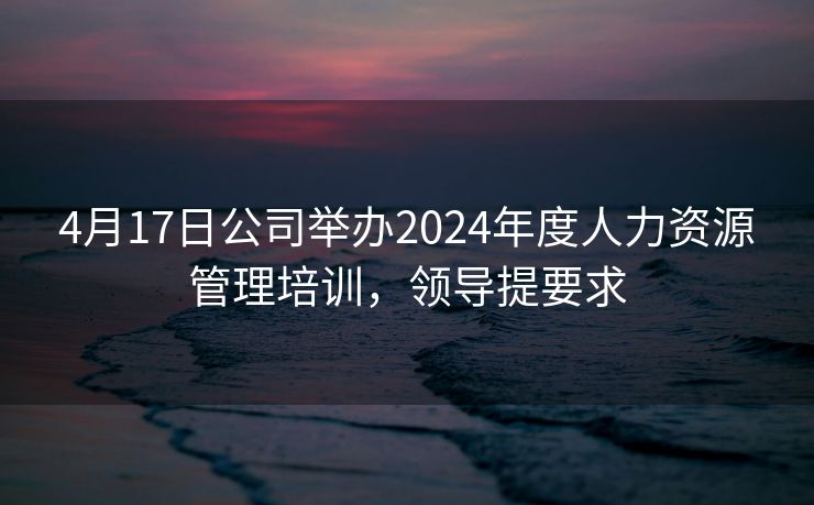 4月17日公司举办2024年度人力资源管理培训，领导提要求