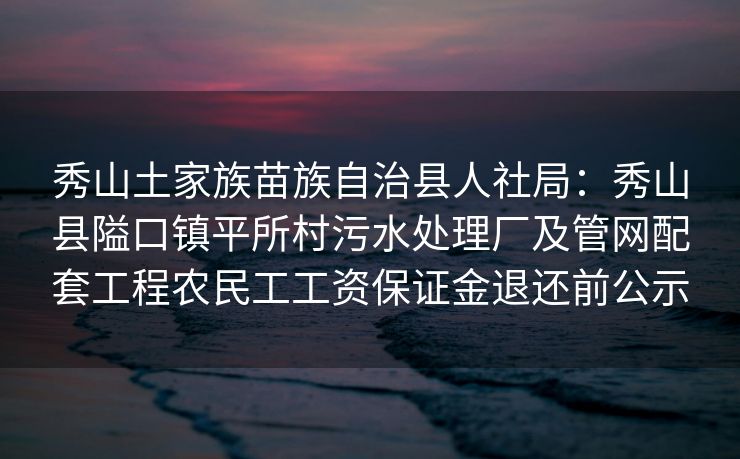 秀山土家族苗族自治县人社局：秀山县隘口镇平所村污水处理厂及管网配套工程农民工工资保证金退还前公示