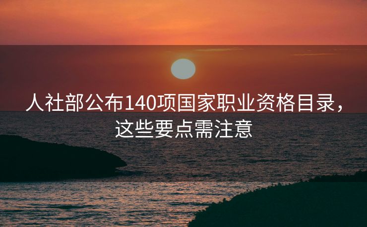 人社部公布140项国家职业资格目录，这些要点需注意