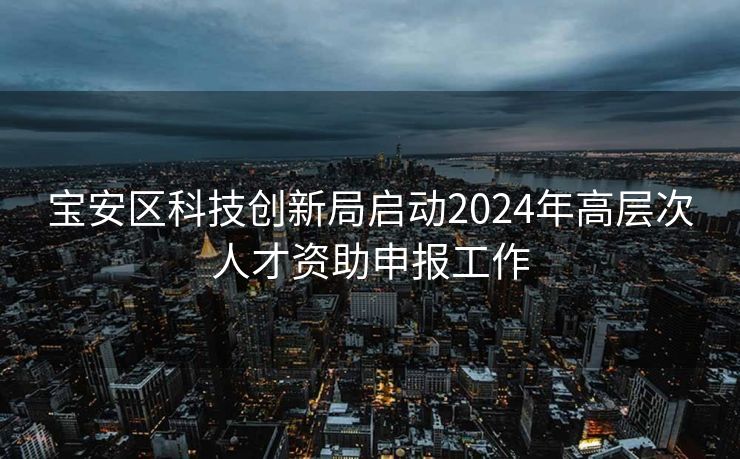 宝安区科技创新局启动2024年高层次人才资助申报工作