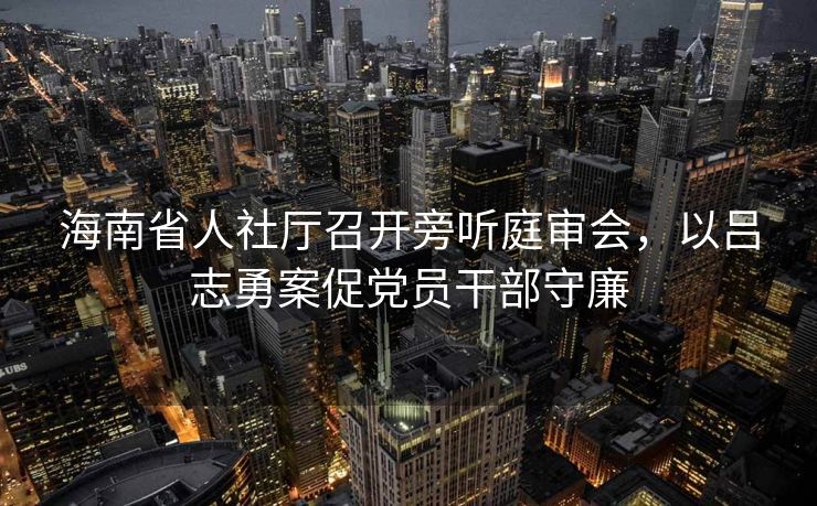 海南省人社厅召开旁听庭审会，以吕志勇案促党员干部守廉