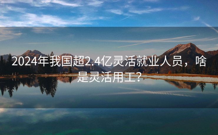 2024年我国超2.4亿灵活就业人员，啥是灵活用工？
