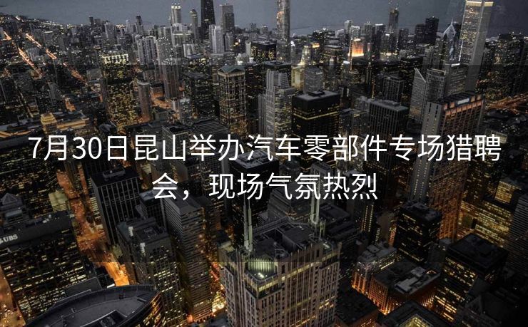 7月30日昆山举办汽车零部件专场猎聘会，现场气氛热烈