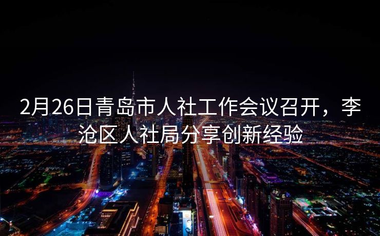 2月26日青岛市人社工作会议召开，李沧区人社局分享创新经验