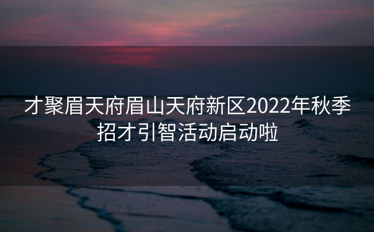 才聚眉天府眉山天府新区2022年秋季招才引智活动启动啦