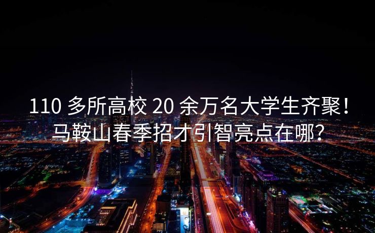 110 多所高校 20 余万名大学生齐聚！马鞍山春季招才引智亮点在哪？