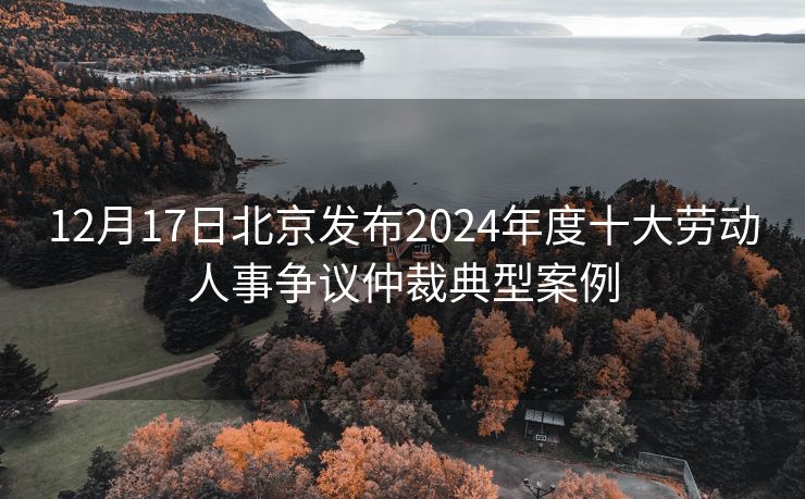 12月17日北京发布2024年度十大劳动人事争议仲裁典型案例