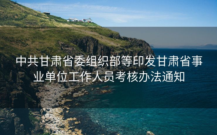 中共甘肃省委组织部等印发甘肃省事业单位工作人员考核办法通知