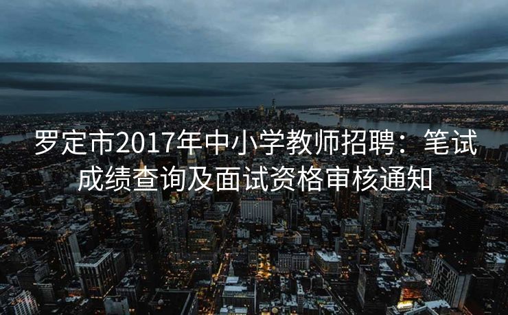 罗定市2017年中小学教师招聘：笔试成绩查询及面试资格审核通知
