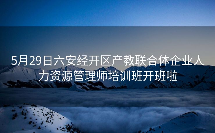 5月29日六安经开区产教联合体企业人力资源管理师培训班开班啦