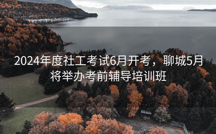 2024年度社工考试6月开考，聊城5月将举办考前辅导培训班