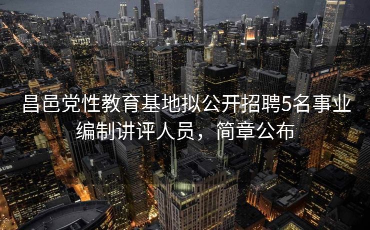 昌邑党性教育基地拟公开招聘5名事业编制讲评人员，简章公布