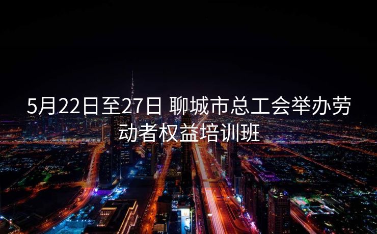 5月22日至27日 聊城市总工会举办劳动者权益培训班