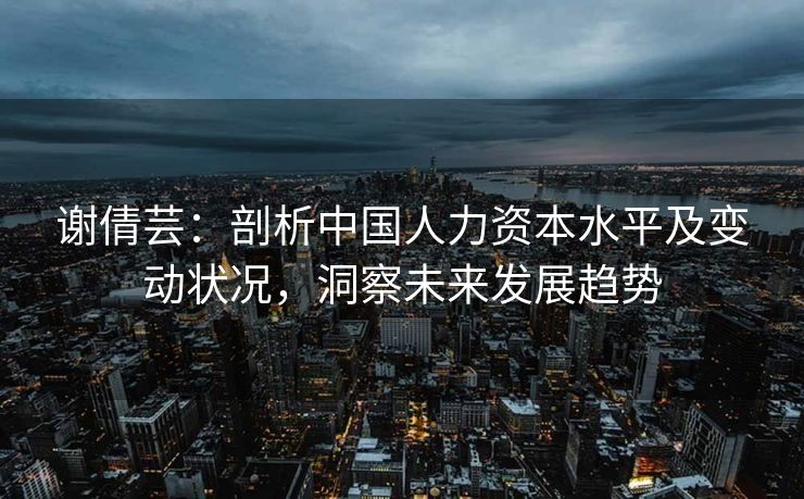 谢倩芸：剖析中国人力资本水平及变动状况，洞察未来发展趋势