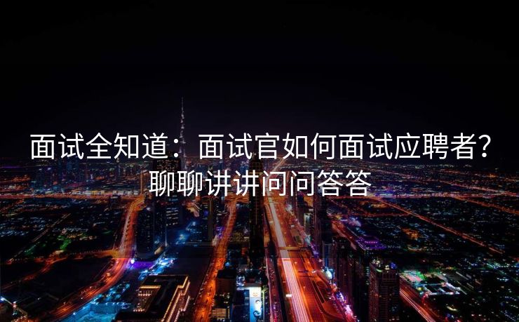 面试全知道：面试官如何面试应聘者？聊聊讲讲问问答答