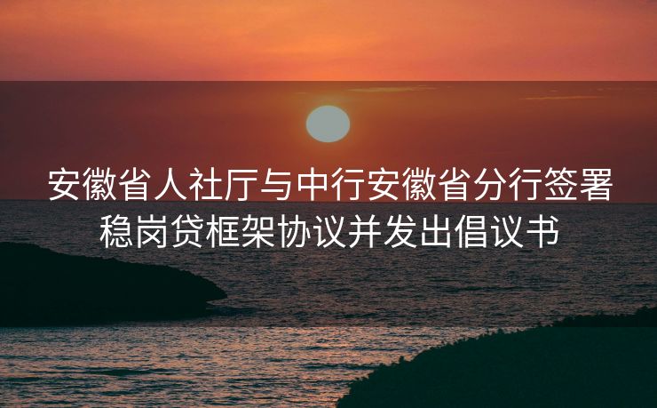 安徽省人社厅与中行安徽省分行签署稳岗贷框架协议并发出倡议书