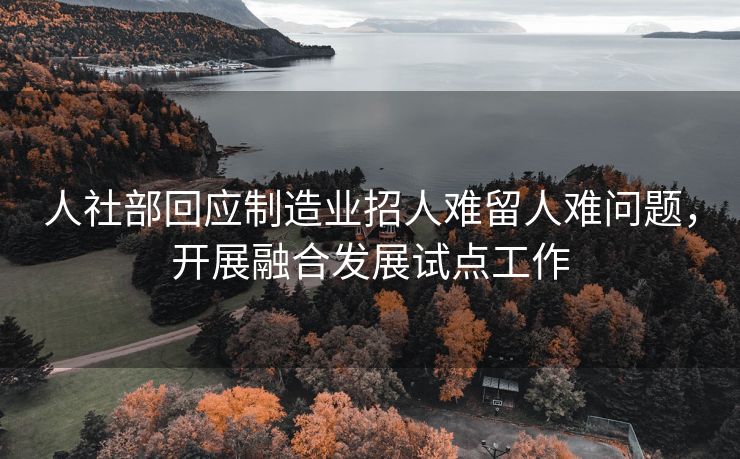 人社部回应制造业招人难留人难问题，开展融合发展试点工作