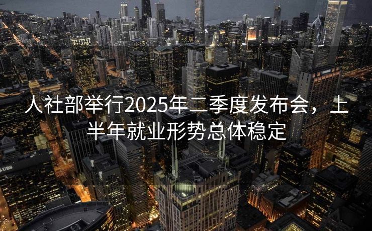 人社部举行2025年二季度发布会，上半年就业形势总体稳定